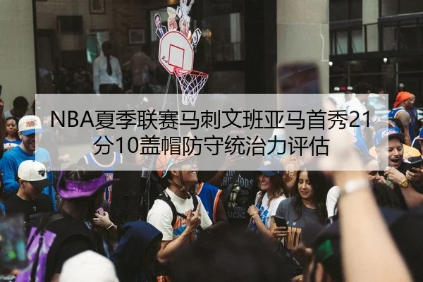 NBA夏季联赛马刺文班亚马首秀21分10盖帽防守统治力评估